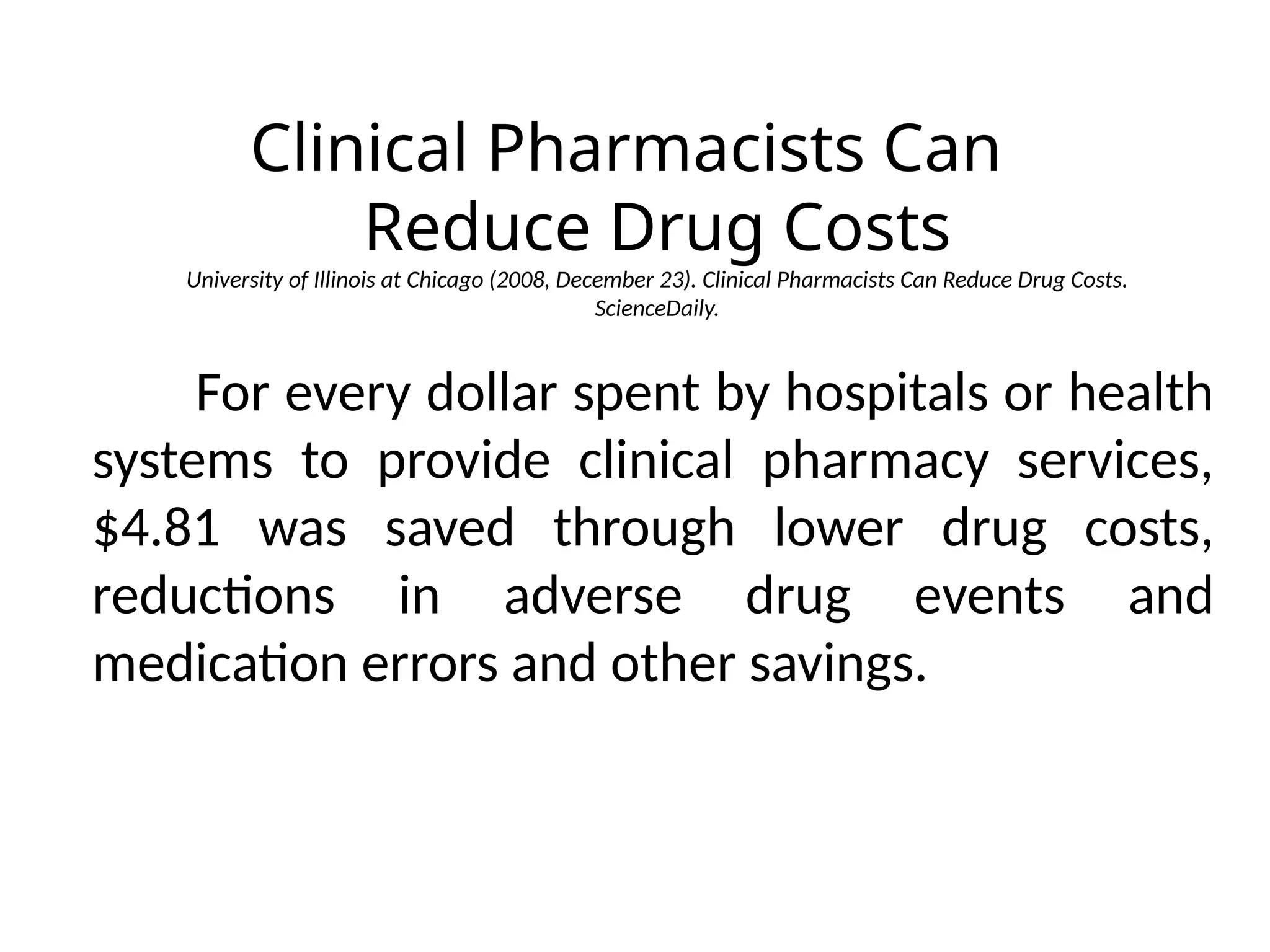 Clinical Pharmacists Can
Reduce Drug Costs
University of Illinois at Chicago (2008, December 23). Clinical Pharmacists Can Reduce Drug Costs.
ScienceDaily.
For every dollar spent by hospitals or health
systems to provide clinical pharmacy services,
$4.81 was saved through lower drug costs,
reductions in adverse drug events and
medication errors and other savings.
 