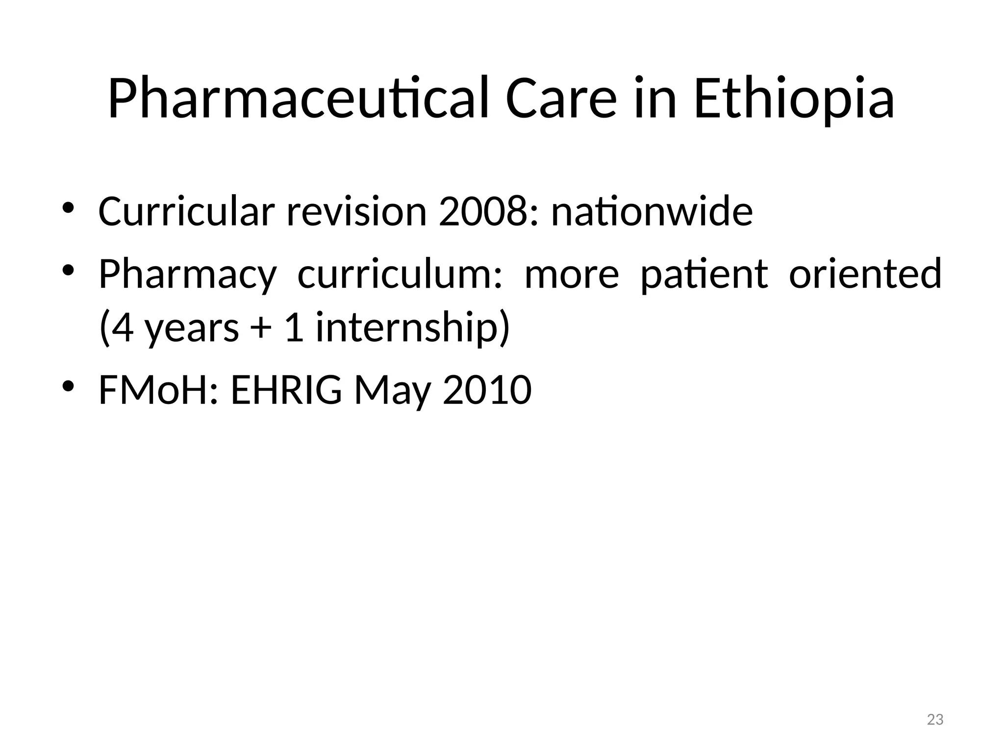 23
Pharmaceutical Care in Ethiopia
• Curricular revision 2008: nationwide
• Pharmacy curriculum: more patient oriented
(4 years + 1 internship)
• FMoH: EHRIG May 2010
 