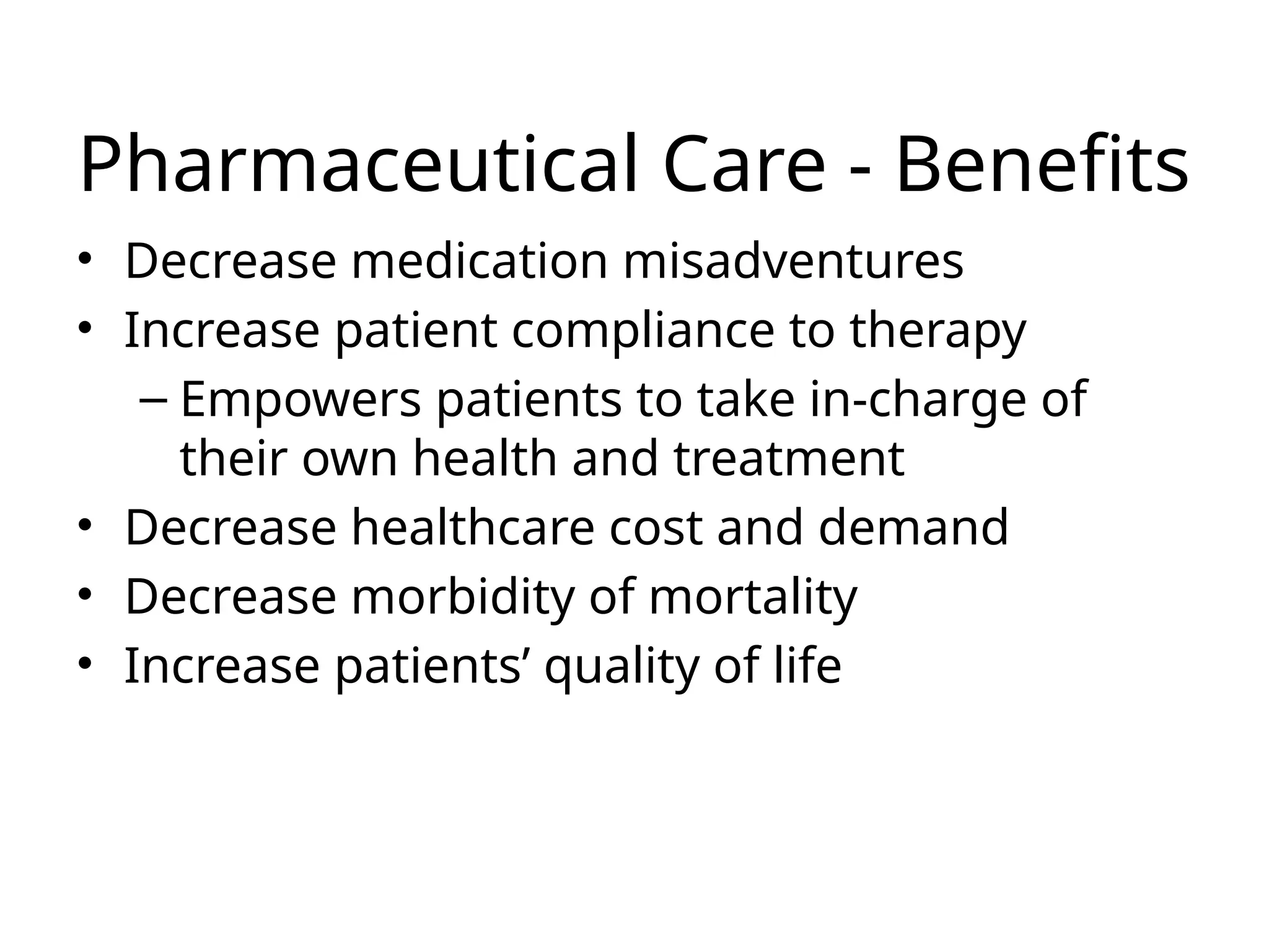 Pharmaceutical Care - Benefits
• Decrease medication misadventures
• Increase patient compliance to therapy
– Empowers patients to take in-charge of
their own health and treatment
• Decrease healthcare cost and demand
• Decrease morbidity of mortality
• Increase patients’ quality of life
 