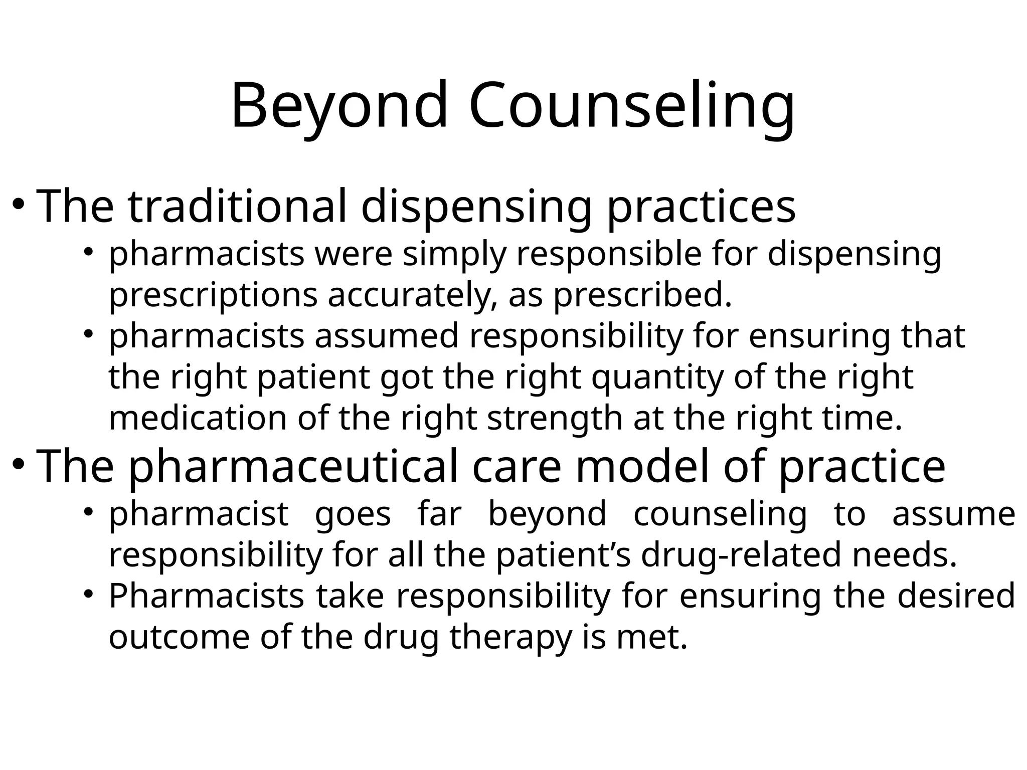 Beyond Counseling
• The traditional dispensing practices
• pharmacists were simply responsible for dispensing
prescriptions accurately, as prescribed.
• pharmacists assumed responsibility for ensuring that
the right patient got the right quantity of the right
medication of the right strength at the right time.
• The pharmaceutical care model of practice
• pharmacist goes far beyond counseling to assume
responsibility for all the patient’s drug-related needs.
• Pharmacists take responsibility for ensuring the desired
outcome of the drug therapy is met.
 