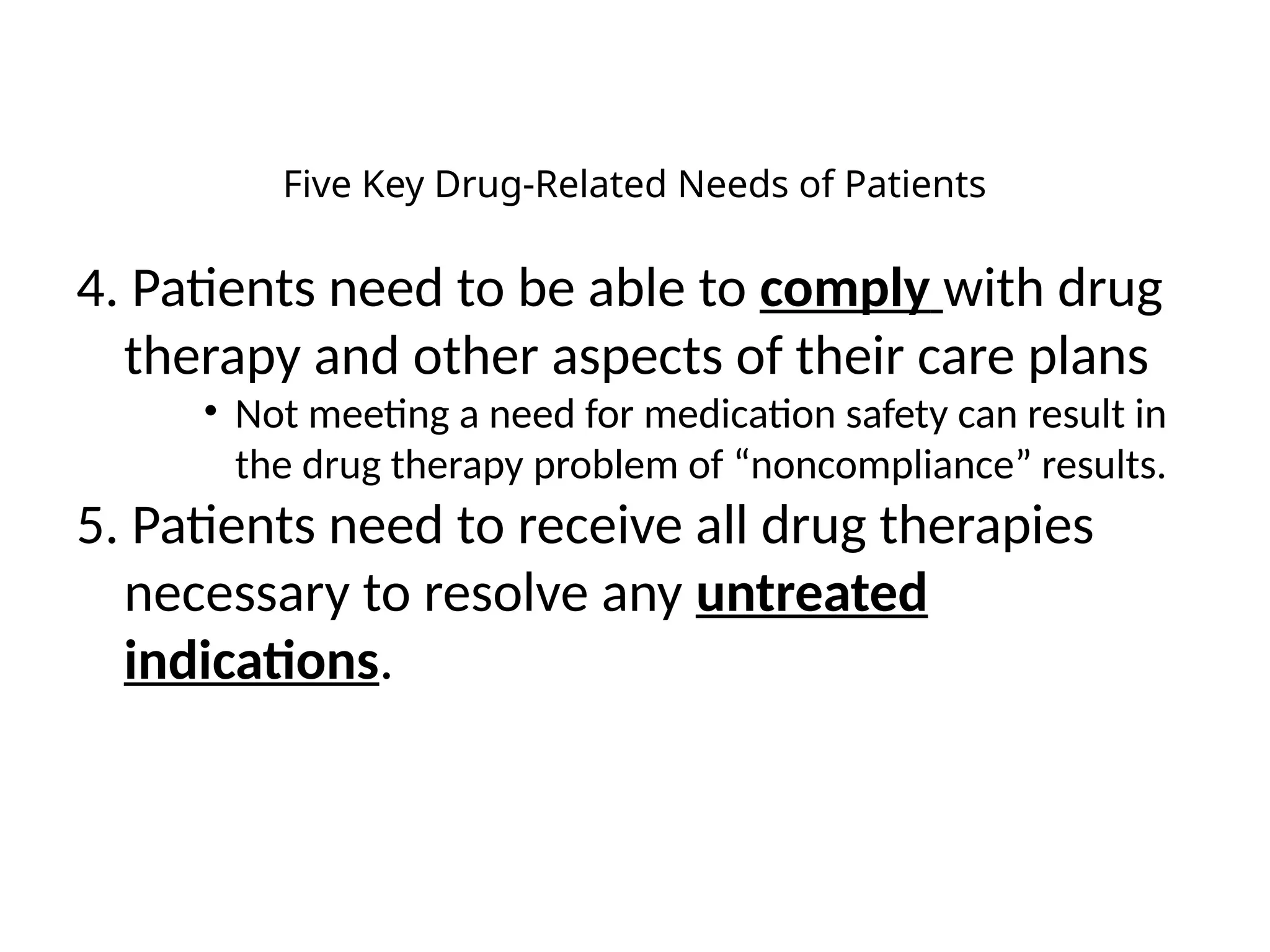 Five Key Drug-Related Needs of Patients
4. Patients need to be able to comply with drug
therapy and other aspects of their care plans
• Not meeting a need for medication safety can result in
the drug therapy problem of “noncompliance” results.
5. Patients need to receive all drug therapies
necessary to resolve any untreated
indications.
 