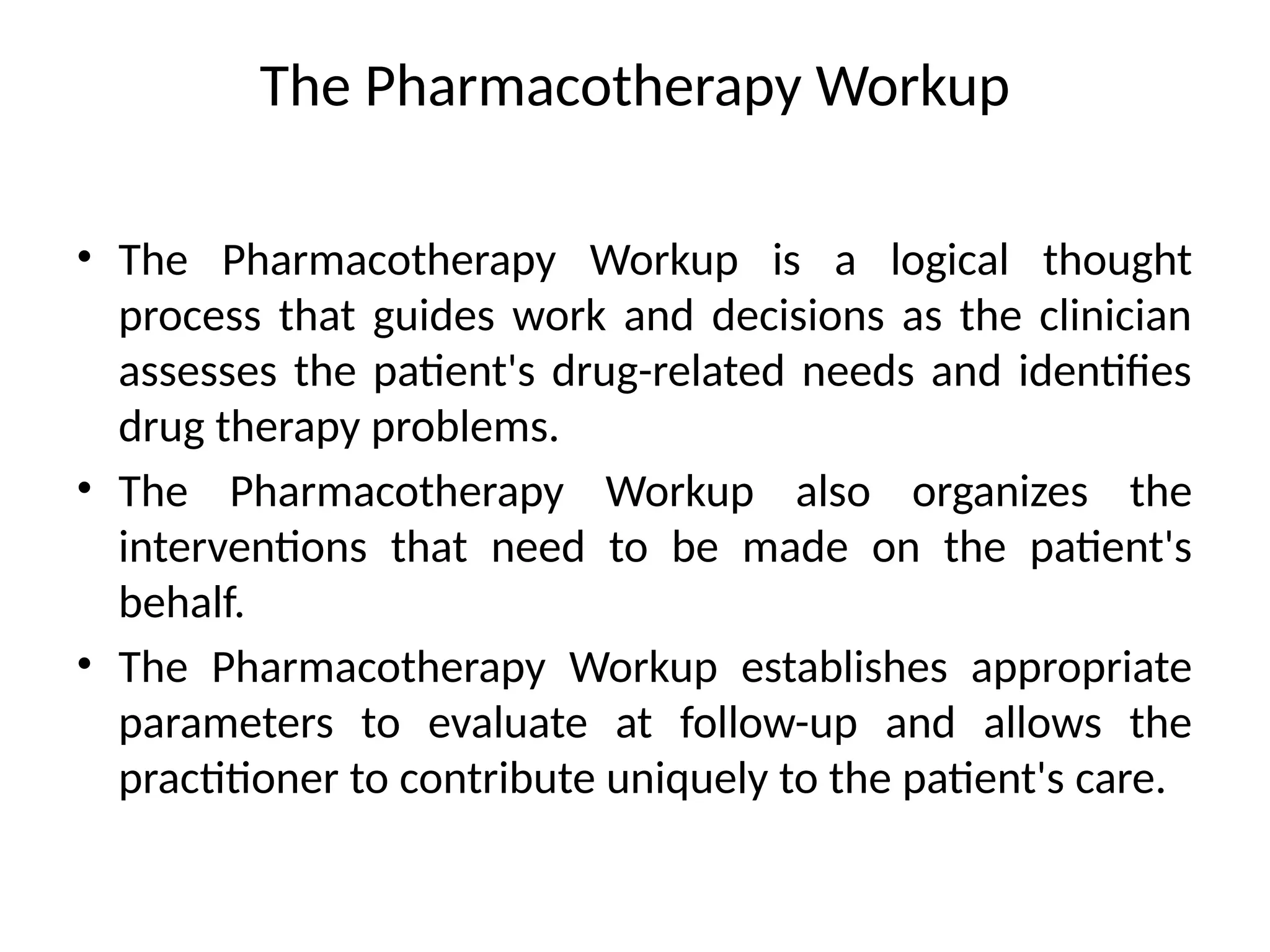The Pharmacotherapy Workup
• The Pharmacotherapy Workup is a logical thought
process that guides work and decisions as the clinician
assesses the patient's drug-related needs and identifies
drug therapy problems.
• The Pharmacotherapy Workup also organizes the
interventions that need to be made on the patient's
behalf.
• The Pharmacotherapy Workup establishes appropriate
parameters to evaluate at follow-up and allows the
practitioner to contribute uniquely to the patient's care.
 