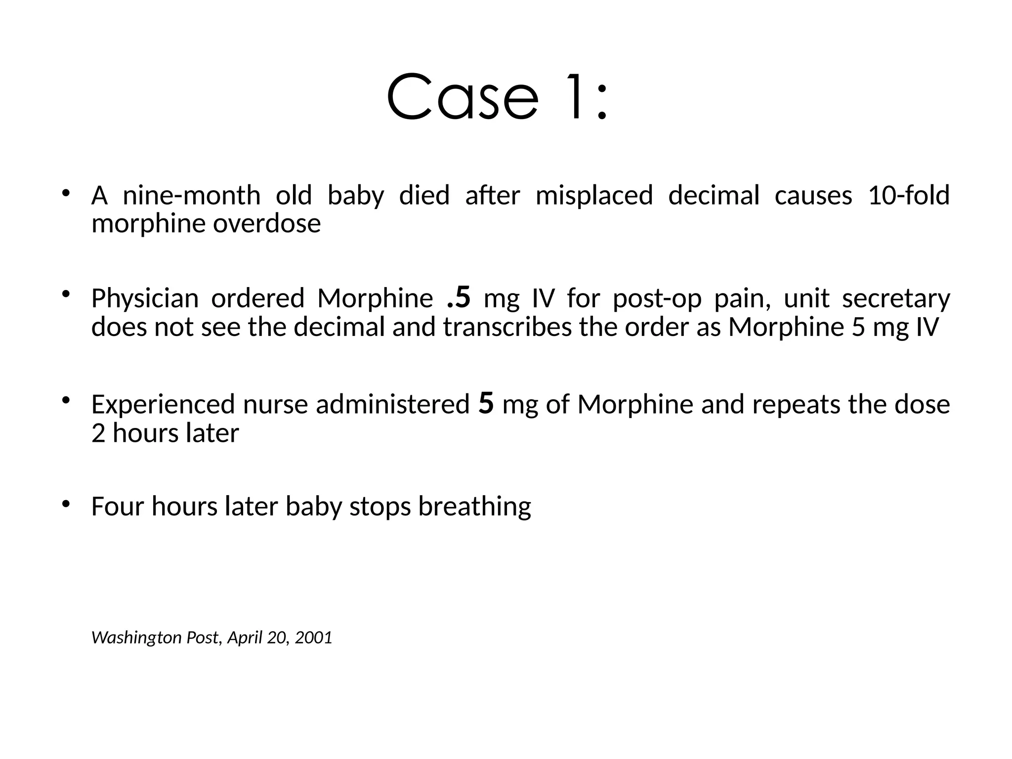 • A nine-month old baby died after misplaced decimal causes 10-fold
morphine overdose
• Physician ordered Morphine .5 mg IV for post-op pain, unit secretary
does not see the decimal and transcribes the order as Morphine 5 mg IV
• Experienced nurse administered 5 mg of Morphine and repeats the dose
2 hours later
• Four hours later baby stops breathing
Washington Post, April 20, 2001
Case 1:
 