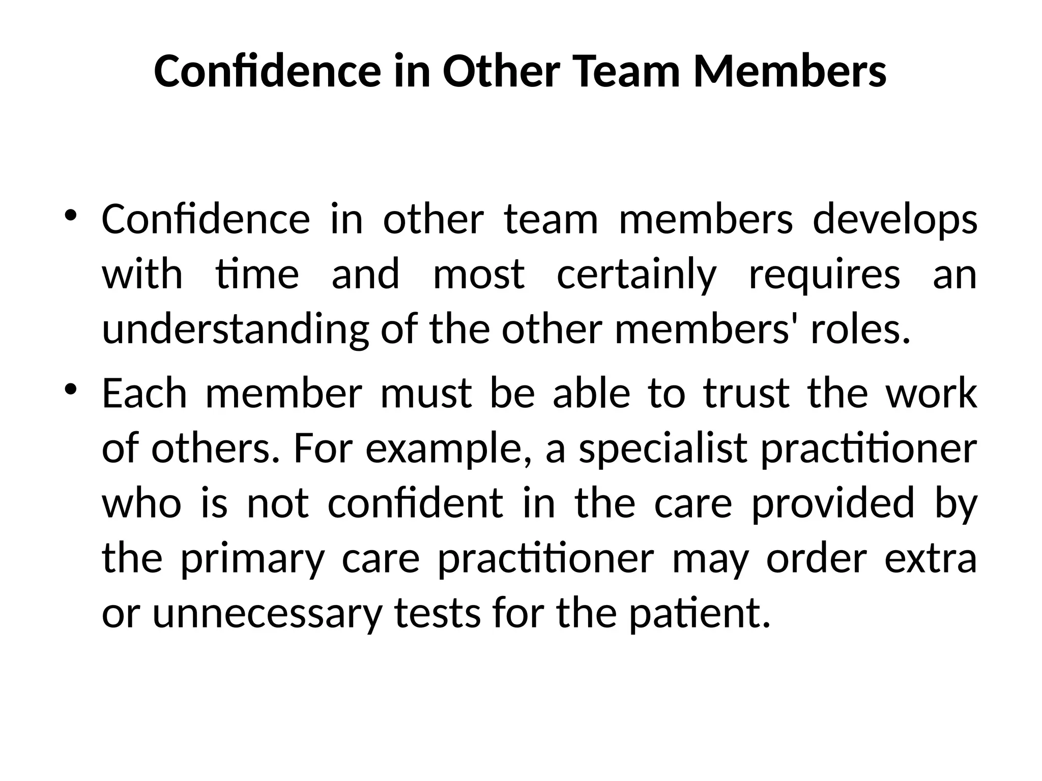 Confidence in Other Team Members
• Confidence in other team members develops
with time and most certainly requires an
understanding of the other members' roles.
• Each member must be able to trust the work
of others. For example, a specialist practitioner
who is not confident in the care provided by
the primary care practitioner may order extra
or unnecessary tests for the patient.
 