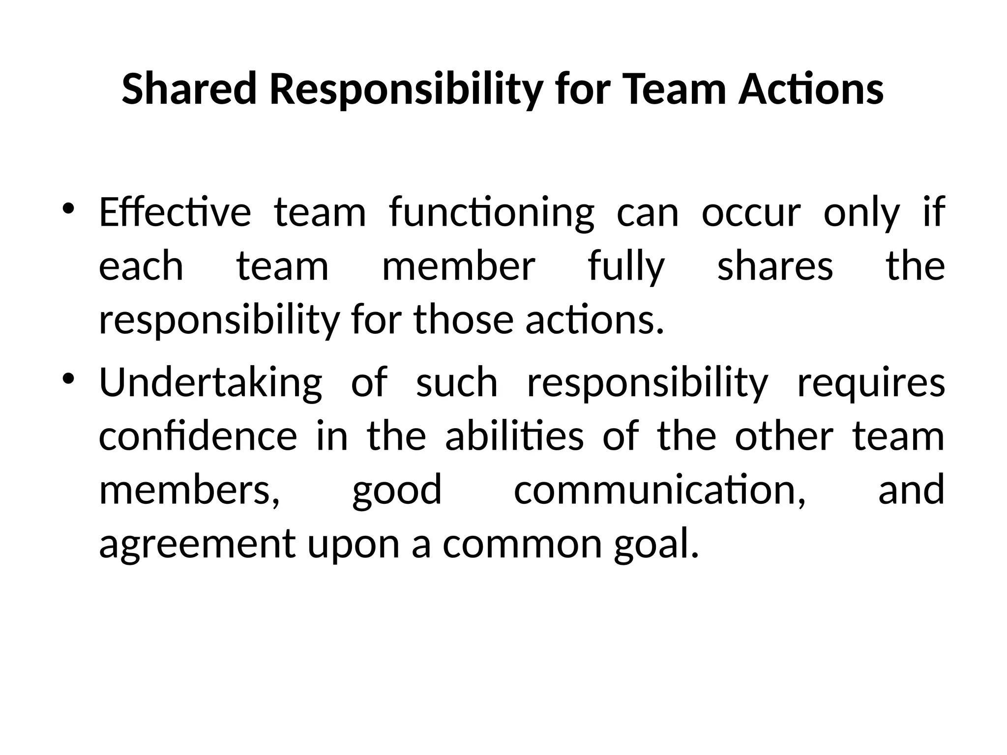 Shared Responsibility for Team Actions
• Effective team functioning can occur only if
each team member fully shares the
responsibility for those actions.
• Undertaking of such responsibility requires
confidence in the abilities of the other team
members, good communication, and
agreement upon a common goal.
 
