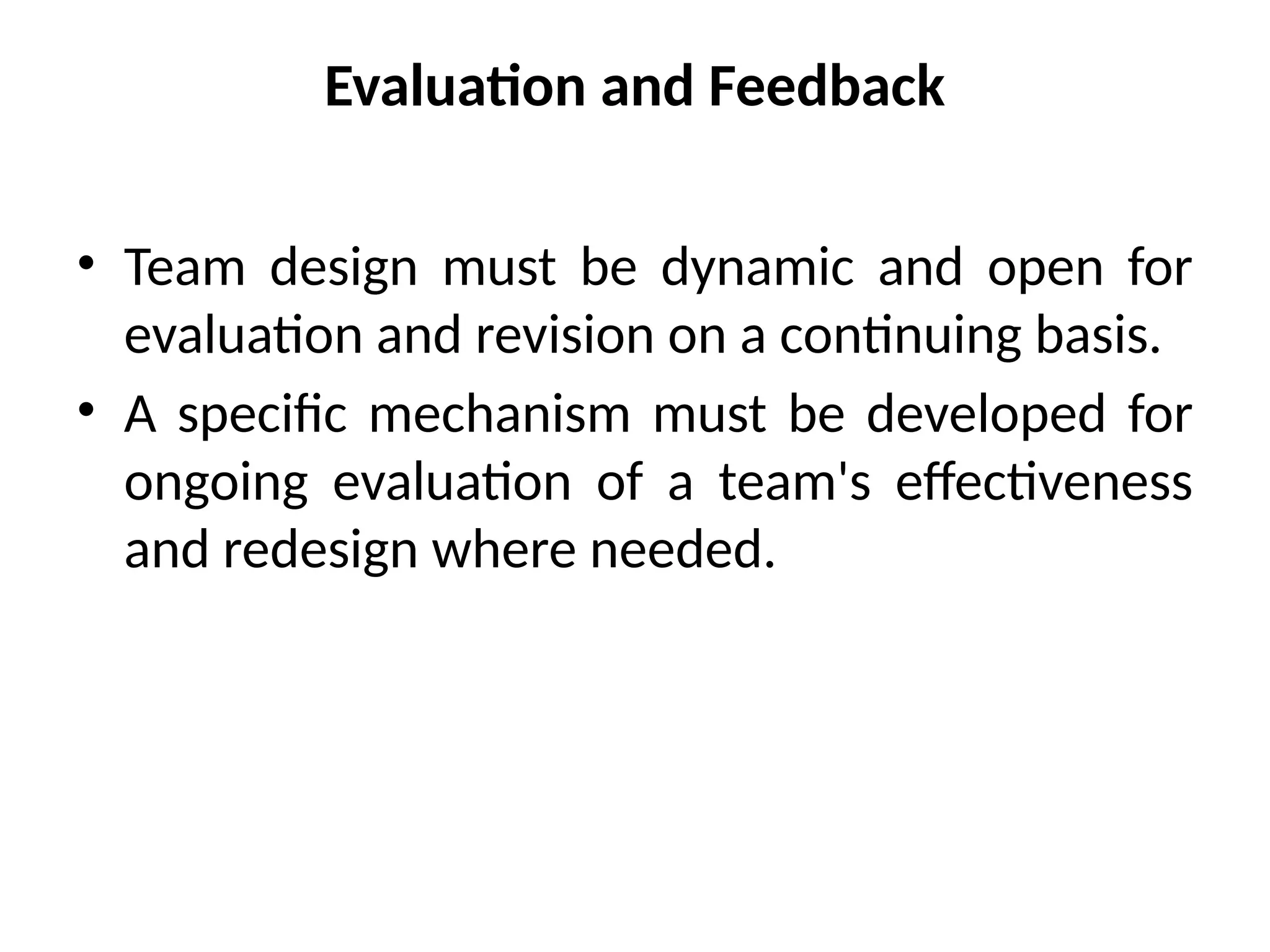 Evaluation and Feedback
• Team design must be dynamic and open for
evaluation and revision on a continuing basis.
• A specific mechanism must be developed for
ongoing evaluation of a team's effectiveness
and redesign where needed.
 