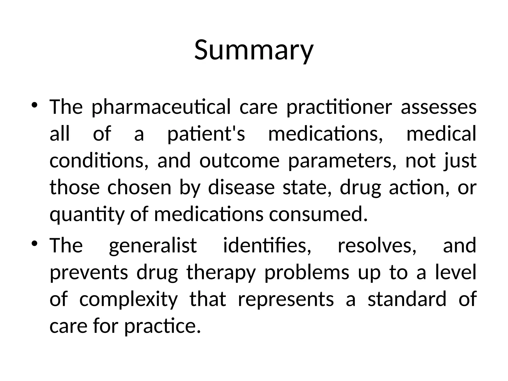 Summary
• The pharmaceutical care practitioner assesses
all of a patient's medications, medical
conditions, and outcome parameters, not just
those chosen by disease state, drug action, or
quantity of medications consumed.
• The generalist identifies, resolves, and
prevents drug therapy problems up to a level
of complexity that represents a standard of
care for practice.
 