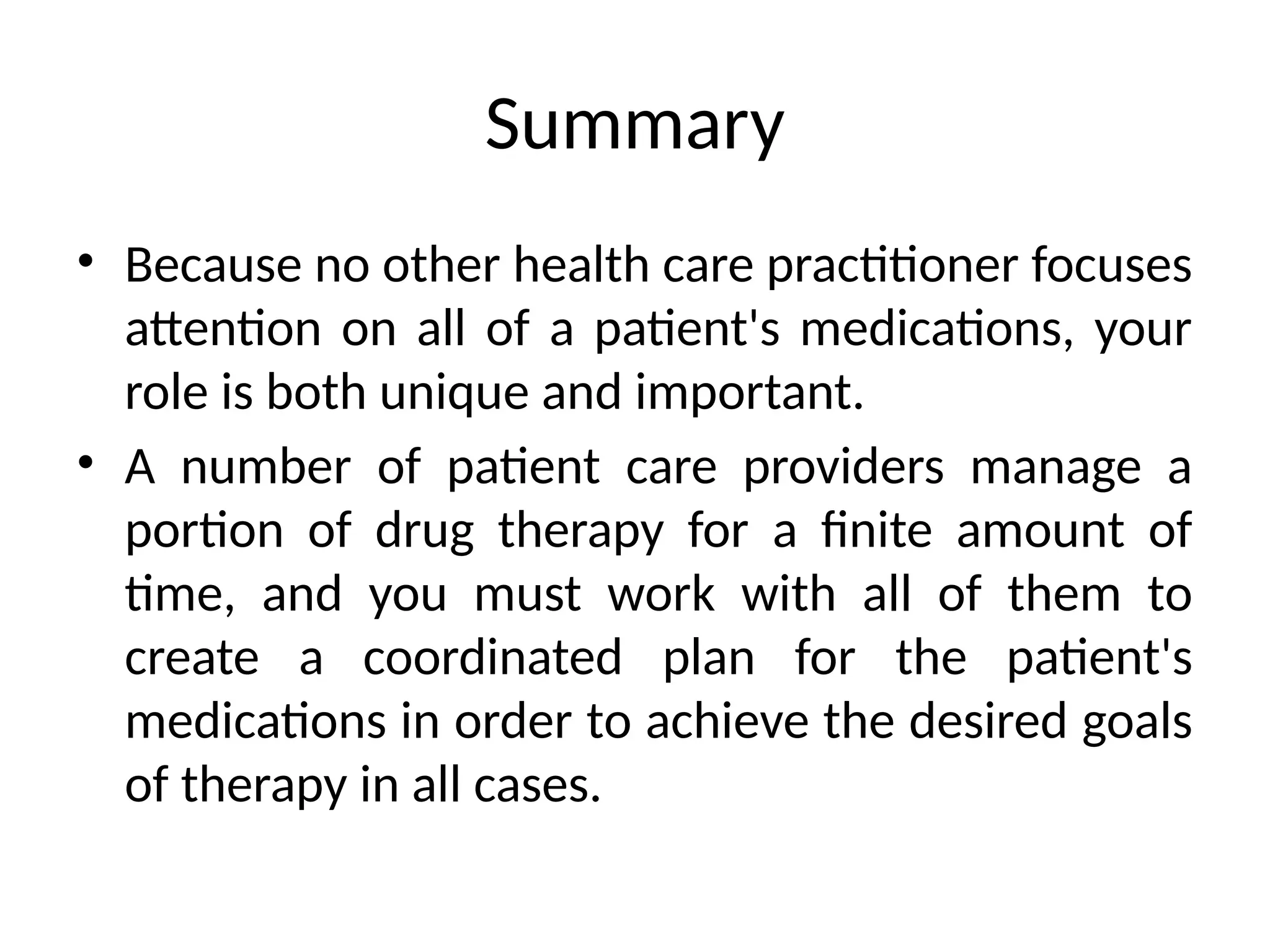 Summary
• Because no other health care practitioner focuses
attention on all of a patient's medications, your
role is both unique and important.
• A number of patient care providers manage a
portion of drug therapy for a finite amount of
time, and you must work with all of them to
create a coordinated plan for the patient's
medications in order to achieve the desired goals
of therapy in all cases.
 