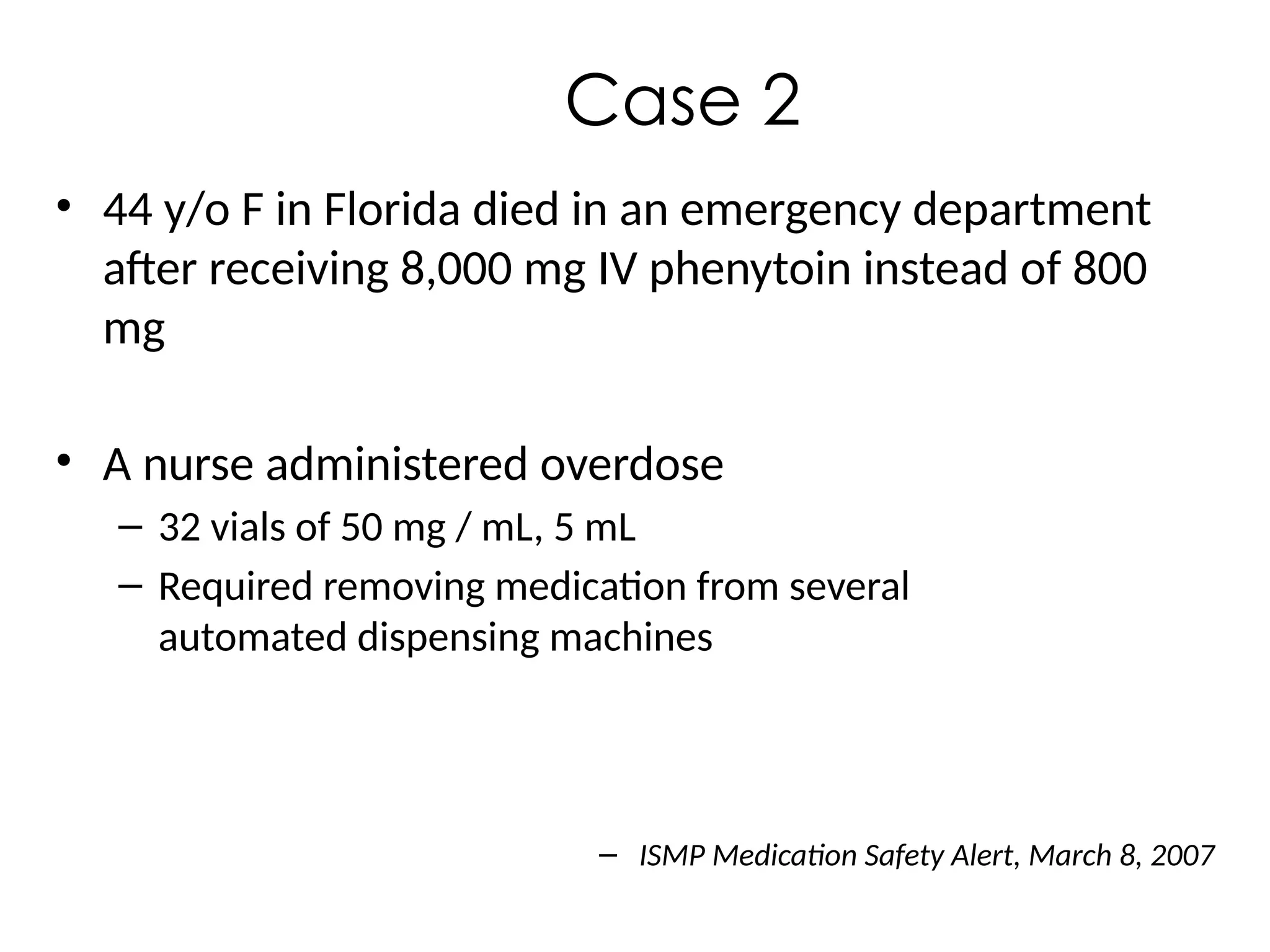 Case 2
• 44 y/o F in Florida died in an emergency department
after receiving 8,000 mg IV phenytoin instead of 800
mg
• A nurse administered overdose
– 32 vials of 50 mg / mL, 5 mL
– Required removing medication from several
automated dispensing machines
– ISMP Medication Safety Alert, March 8, 2007
 