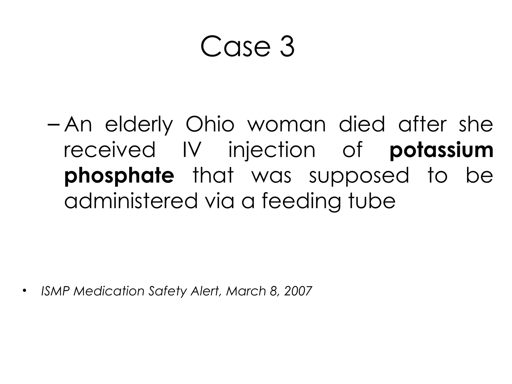 Case 3
– An elderly Ohio woman died after she
received IV injection of potassium
phosphate that was supposed to be
administered via a feeding tube
• ISMP Medication Safety Alert, March 8, 2007
 