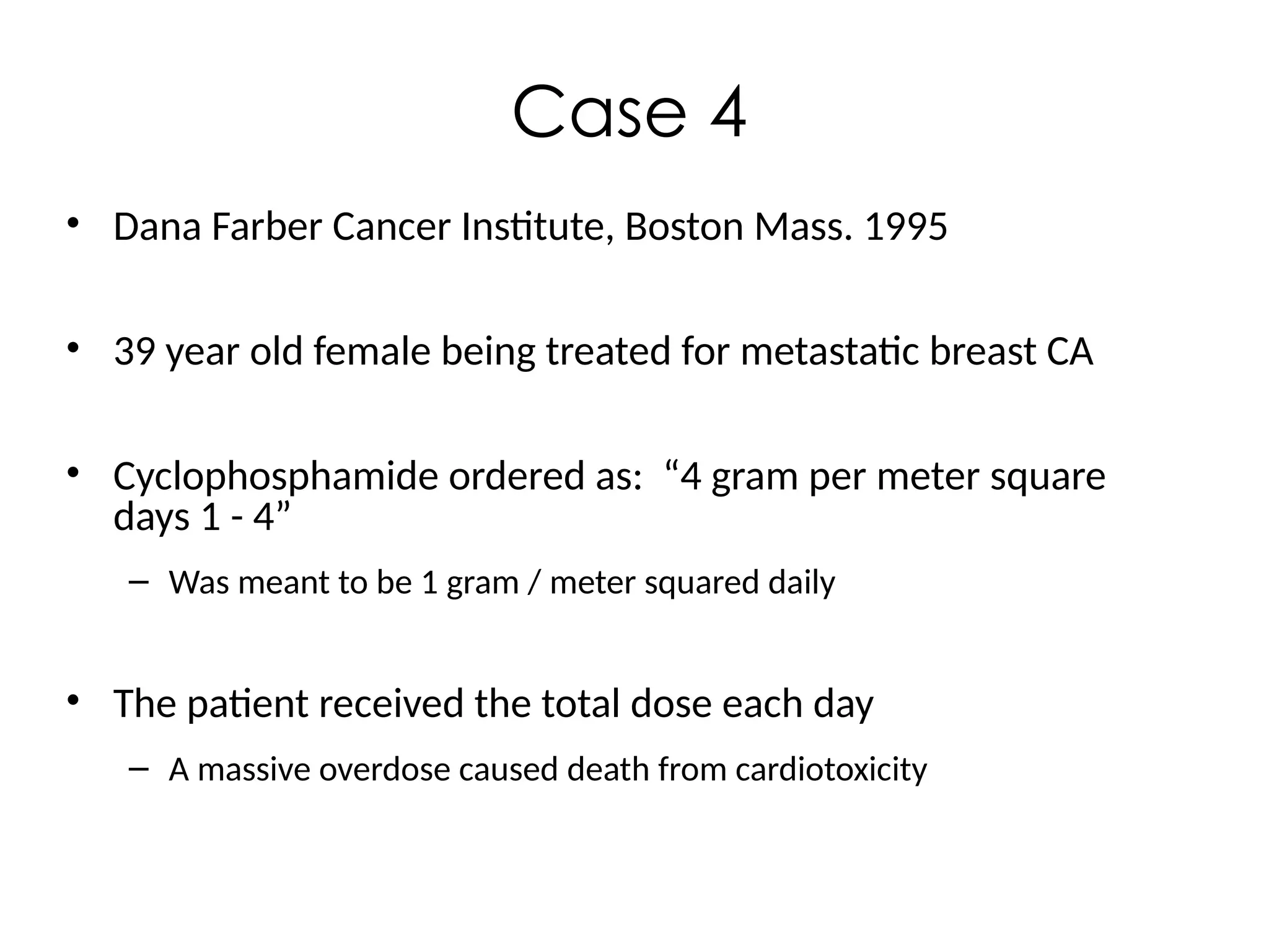 Case 4
• Dana Farber Cancer Institute, Boston Mass. 1995
• 39 year old female being treated for metastatic breast CA
• Cyclophosphamide ordered as: “4 gram per meter square
days 1 - 4”
– Was meant to be 1 gram / meter squared daily
• The patient received the total dose each day
– A massive overdose caused death from cardiotoxicity
 
