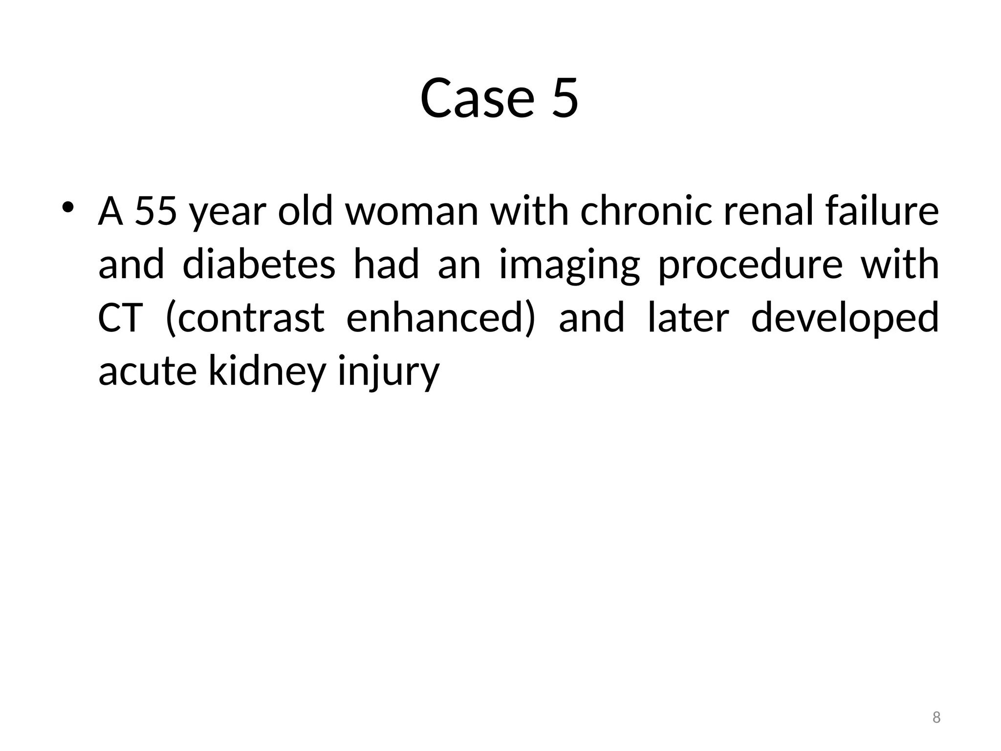 8
Case 5
• A 55 year old woman with chronic renal failure
and diabetes had an imaging procedure with
CT (contrast enhanced) and later developed
acute kidney injury
 