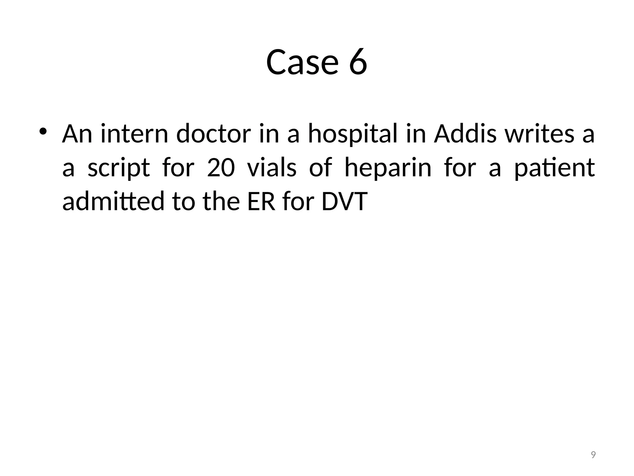 9
Case 6
• An intern doctor in a hospital in Addis writes a
a script for 20 vials of heparin for a patient
admitted to the ER for DVT
 