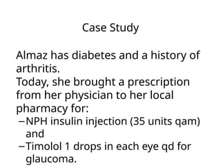 Case Study
Almaz has diabetes and a history of
arthritis.
Today, she brought a prescription
from her physician to her local
pharmacy for:
–NPH insulin injection (35 units qam)
and
–Timolol 1 drops in each eye qd for
glaucoma.
 