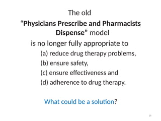 14
The old
“Physicians Prescribe and Pharmacists
Dispense” model
is no longer fully appropriate to
(a) reduce drug therapy problems,
(b) ensure safety,
(c) ensure effectiveness and
(d) adherence to drug therapy.
What could be a solution?
 