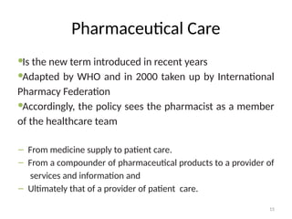 15
Pharmaceutical Care
Is the new term introduced in recent years
Adapted by WHO and in 2000 taken up by International
Pharmacy Federation
Accordingly, the policy sees the pharmacist as a member
of the healthcare team
– From medicine supply to patient care.
– From a compounder of pharmaceutical products to a provider of
services and information and
– Ultimately that of a provider of patient care.
 