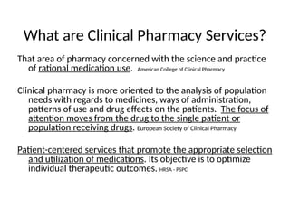 What are Clinical Pharmacy Services?
That area of pharmacy concerned with the science and practice
of rational medication use. American College of Clinical Pharmacy
Clinical pharmacy is more oriented to the analysis of population
needs with regards to medicines, ways of administration,
patterns of use and drug effects on the patients. The focus of
attention moves from the drug to the single patient or
population receiving drugs. European Society of Clinical Pharmacy
Patient-centered services that promote the appropriate selection
and utilization of medications. Its objective is to optimize
individual therapeutic outcomes. HRSA - PSPC
 