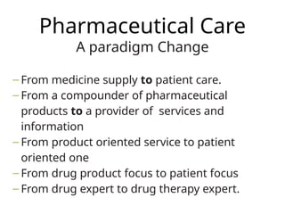 Pharmaceutical Care
A paradigm Change
– From medicine supply to patient care.
– From a compounder of pharmaceutical
products to a provider of services and
information
– From product oriented service to patient
oriented one
– From drug product focus to patient focus
– From drug expert to drug therapy expert.
 