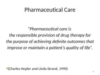 18
Pharmaceutical Care
“Pharmaceutical care is
the responsible provision of drug therapy for
the purpose of achieving definite outcomes that
improve or maintain a patient’s quality of life”.
(Charles Hepler and Linda Strand, 1990)
 