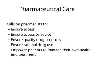 Pharmaceutical Care
• Calls on pharmacists to:
– Ensure access
– Ensure access to advice
– Ensure quality drug products
– Ensure rational drug use
– Empower patients to manage their own health
and treatment
 