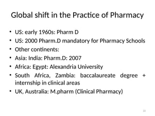 22
Global shift in the Practice of Pharmacy
• US: early 1960s: Pharm D
• US: 2000 Pharm.D mandatory for Pharmacy Schools
• Other continents:
• Asia: India: Pharm.D: 2007
• Africa: Egypt: Alexandria University
• South Africa, Zambia: baccalaureate degree +
internship in clinical areas
• UK, Australia: M.pharm (Clinical Pharmacy)
 