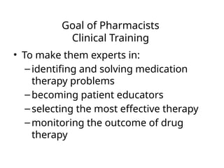 Goal of Pharmacists
Clinical Training
• To make them experts in:
–identifing and solving medication
therapy problems
–becoming patient educators
–selecting the most effective therapy
–monitoring the outcome of drug
therapy
 