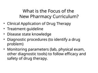 What is the Focus of the
New Pharmacy Curriculum?
• Clinical Application of Drug Therapy
• Treatment guideline
• Disease state knowledge
• Diagnostic procedures (to identify a drug
problem)
• Monitoring parameters (lab, physical exam,
other diagnostic tools) to follow efficacy and
safety of drug therapy.
 