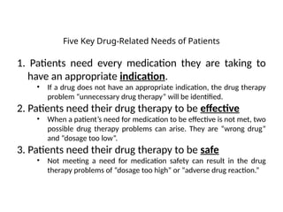 Five Key Drug-Related Needs of Patients
1. Patients need every medication they are taking to
have an appropriate indication.
• If a drug does not have an appropriate indication, the drug therapy
problem “unnecessary drug therapy” will be identified.
2. Patients need their drug therapy to be effective
• When a patient’s need for medication to be effective is not met, two
possible drug therapy problems can arise. They are “wrong drug”
and “dosage too low”.
3. Patients need their drug therapy to be safe
• Not meeting a need for medication safety can result in the drug
therapy problems of “dosage too high” or “adverse drug reaction.”
 