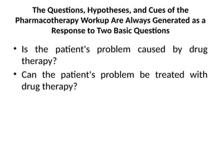 The Questions, Hypotheses, and Cues of the
Pharmacotherapy Workup Are Always Generated as a
Response to Two Basic Questions
• Is the patient's problem caused by drug
therapy?
• Can the patient's problem be treated with
drug therapy?
 