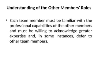 Understanding of the Other Members' Roles
• Each team member must be familiar with the
professional capabilities of the other members
and must be willing to acknowledge greater
expertise and, in some instances, defer to
other team members.
 