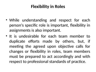 Flexibility in Roles
• While understanding and respect for each
person's specific role is important, flexibility in
assignments is also important.
• It is undesirable for each team member to
duplicate efforts made by others, but, if
meeting the agreed upon objective calls for
changes or flexibility in roles, team members
must be prepared to act accordingly and with
respect to professional standards of practice.
 