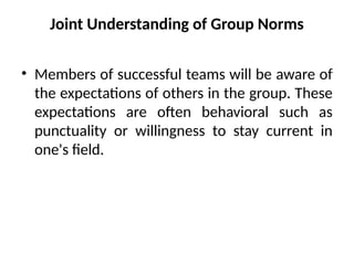 Joint Understanding of Group Norms
• Members of successful teams will be aware of
the expectations of others in the group. These
expectations are often behavioral such as
punctuality or willingness to stay current in
one's field.
 