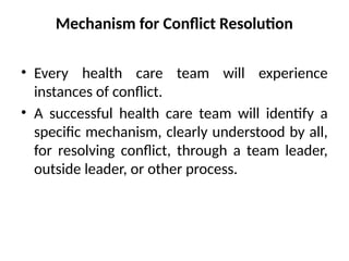Mechanism for Conflict Resolution
• Every health care team will experience
instances of conflict.
• A successful health care team will identify a
specific mechanism, clearly understood by all,
for resolving conflict, through a team leader,
outside leader, or other process.
 