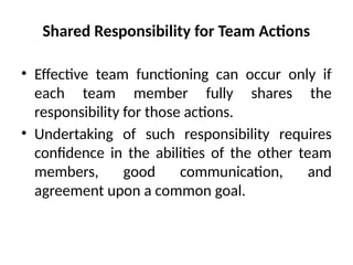 Shared Responsibility for Team Actions
• Effective team functioning can occur only if
each team member fully shares the
responsibility for those actions.
• Undertaking of such responsibility requires
confidence in the abilities of the other team
members, good communication, and
agreement upon a common goal.
 