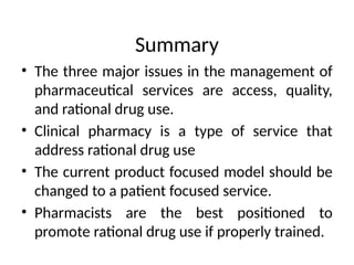 Summary
• The three major issues in the management of
pharmaceutical services are access, quality,
and rational drug use.
• Clinical pharmacy is a type of service that
address rational drug use
• The current product focused model should be
changed to a patient focused service.
• Pharmacists are the best positioned to
promote rational drug use if properly trained.
 