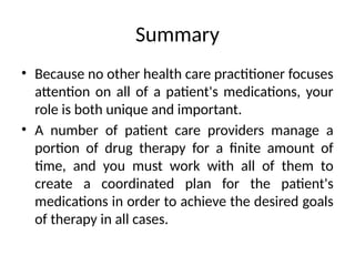 Summary
• Because no other health care practitioner focuses
attention on all of a patient's medications, your
role is both unique and important.
• A number of patient care providers manage a
portion of drug therapy for a finite amount of
time, and you must work with all of them to
create a coordinated plan for the patient's
medications in order to achieve the desired goals
of therapy in all cases.
 