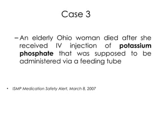 Case 3
– An elderly Ohio woman died after she
received IV injection of potassium
phosphate that was supposed to be
administered via a feeding tube
• ISMP Medication Safety Alert, March 8, 2007
 