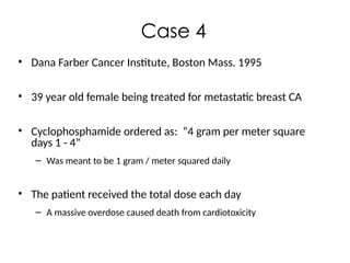 Case 4
• Dana Farber Cancer Institute, Boston Mass. 1995
• 39 year old female being treated for metastatic breast CA
• Cyclophosphamide ordered as: “4 gram per meter square
days 1 - 4”
– Was meant to be 1 gram / meter squared daily
• The patient received the total dose each day
– A massive overdose caused death from cardiotoxicity
 