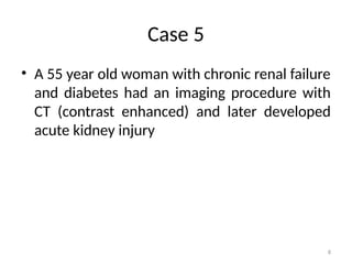 8
Case 5
• A 55 year old woman with chronic renal failure
and diabetes had an imaging procedure with
CT (contrast enhanced) and later developed
acute kidney injury
 