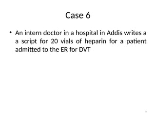 9
Case 6
• An intern doctor in a hospital in Addis writes a
a script for 20 vials of heparin for a patient
admitted to the ER for DVT
 