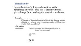 Bioavailability
Bioavailability of a drug can be defined as the
percentage amount of drug that is absorbed from a
given dosage form, reaching the systemic circulation.
• Example:
If the dose of drug administered is 500 mg, and the total amount
of that drug available in the systemic circulation is 300mg , then
what is the bioavailability?
Calculation:
Bioavailability = (total drug available in Systemic circulation) X 100 %
Dose of drug administered
= 300 x 100 %
500
= 60%
 