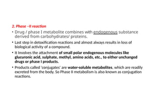 2. Phase –II reaction
• Drug / phase I metabolite combines with endogenous substance
derived from carbohydrates/ proteins.
• Last step in detoxification reactions and almost always results in loss of
biological activity of a compound.
• It Involves the attachment of small polar endogenous molecules like
glucuronic acid, sulphate, methyl, amino acids, etc., to either unchanged
drugs or phase I products.
• Products called 'conjugates' are water-soluble metabolites, which are readily
excreted from the body. So Phase II metabolism is also known as conjugation
reactions.
 