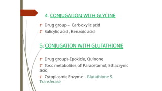 4. CONJUGATION WITH GLYCINE
⮦ Drug group – Carboxylic acid
⮦ Salicylic acid , Benzoic acid
5. CONJUGATION WITH GLUTATHIONE
⮦ Drug groups-Epoxide, Quinone
⮦ Toxic metabolites of Paracetamol, Ethacrynic
acid
⮦ Cytoplasmic Enzyme - Glutathione S-
Transferase
 