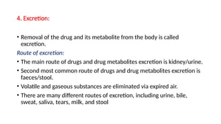 4. Excretion:
• Removal of the drug and its metabolite from the body is called
excretion.
Route of excretion:
• The main route of drugs and drug metabolites excretion is kidney/urine.
• Second most common route of drugs and drug metabolites excretion is
faeces/stool.
• Volatile and gaseous substances are eliminated via expired air.
• There are many different routes of excretion, including urine, bile,
sweat, saliva, tears, milk, and stool
 