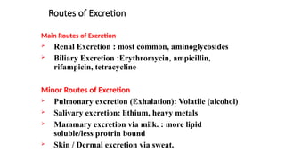 Routes of Excretion
Main Routes of Excretion
 Renal Excretion : most common, aminoglycosides
 Biliary Excretion :Erythromycin, ampicillin,
rifampicin, tetracycline
Minor Routes of Excretion
 Pulmonary excretion (Exhalation): Volatile (alcohol)
 Salivary excretion: lithium, heavy metals
 Mammary excretion via milk. : more lipid
soluble/less protrin bound
 Skin / Dermal excretion via sweat.
 