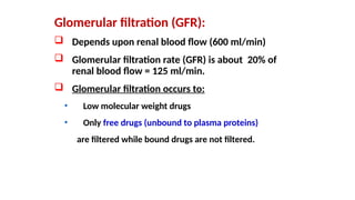 Glomerular filtration (GFR):
 Depends upon renal blood flow (600 ml/min)
 Glomerular filtration rate (GFR) is about 20% of
renal blood flow = 125 ml/min.
 Glomerular filtration occurs to:
• Low molecular weight drugs
• Only free drugs (unbound to plasma proteins)
are filtered while bound drugs are not filtered.
 