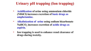 Urinary pH trapping (Ion trapping)
• Acidification of urine using ammonium chloride
(NH4Cl) increases excretion of basic drugs as
amphetamine.
• Alkalinization of urine using sodium bicarbonate
NaHCO3 increases excretion of acidic drugs as
aspirin.
• Ion trapping is used to enhance renal clearance of
drugs during toxicity.
 
