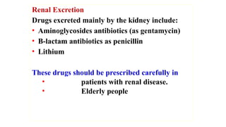 Renal Excretion
Drugs excreted mainly by the kidney include:
• Aminoglycosides antibiotics (as gentamycin)
• B-lactam antibiotics as penicillin
• Lithium
These drugs should be prescribed carefully in
• patients with renal disease.
• Elderly people
 