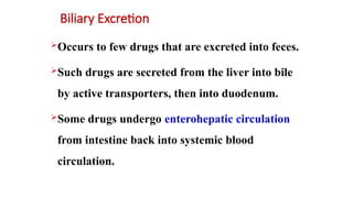 Biliary Excretion
Occurs to few drugs that are excreted into feces.
Such drugs are secreted from the liver into bile
by active transporters, then into duodenum.
Some drugs undergo enterohepatic circulation
from intestine back into systemic blood
circulation.
 