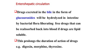 Enterohepatic circulation
Drugs excreted in the bile in the form of
glucouronides will be hydrolyzed in intestine
by bacterial flora liberating free drugs that can
be reabsorbed back into blood if drugs are lipid
soluble.
This prolongs the duration of action of drugs
e.g. digoxin, morphine, thyroxine.
 